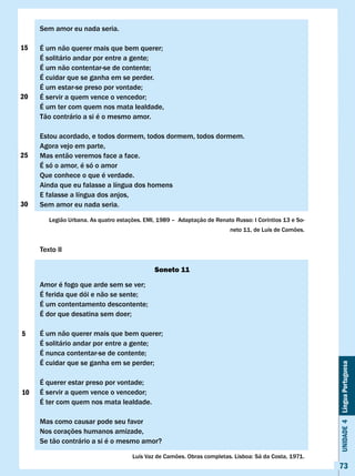 Sem amor eu nada seria.

15   É	um	não	querer	mais	que	bem	querer;
     É	solitário	andar	por	entre	a	gente;
     É	um	não	contentar-se	de	contente;
     É cuidar que se ganha em se perder.
     É	um	estar-se	preso	por	vontade;
20   É	servir	a	quem	vence	o	vencedor;
     É um ter com quem nos mata lealdade,
     Tão contrário a si é o mesmo amor.

     Estou acordado, e todos dormem, todos dormem, todos dormem.
     Agora vejo em parte,
25   Mas então veremos face a face.
     É só o amor, é só o amor
     Que conhece o que é verdade.
     Ainda que eu falasse a língua dos homens
     E falasse a língua dos anjos,
30   Sem amor eu nada seria.

        Legião	Urbana.	As	quatro	estações.	EMI,	1989	–		Adaptação	de	Renato	Russo:	I	Coríntios	13	e	So-	
                                                                           neto 11, de Luís de Camões.


     Texto II

                                               Soneto 11

     Amor	é	fogo	que	arde	sem	se	ver;
     É	ferida	que	dói	e	não	se	sente;
     É	um	contentamento	descontente;
     É	dor	que	desatina	sem	doer;

5    É	um	não	querer	mais	que	bem	querer;
     É	solitário	andar	por	entre	a	gente;
     É	nunca	contentar-se	de	contente;
     É	cuidar	que	se	ganha	em	se	perder;
                                                                                                           Unidade 4 Língua Portuguesa




     É	querer	estar	preso	por	vontade;
10   É	servir	a	quem	vence	o	vencedor;
     É ter com quem nos mata lealdade.

     Mas como causar pode seu favor
     Nos corações humanos amizade,
     Se tão contrário a si é o mesmo amor?

                                       Luís	Vaz	de	Camões.	Obras	completas.	Lisboa:	Sá	da	Costa,	1971.
                                                                                                           73
 