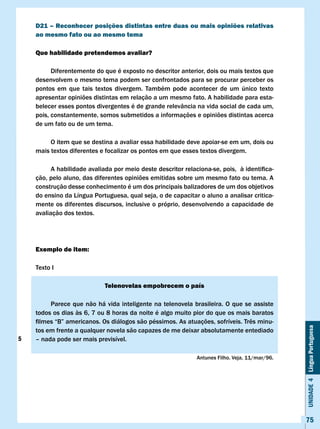 D21 – Reconhecer posições distintas entre duas ou mais opiniões relativas
    ao mesmo fato ou ao mesmo tema

    Que habilidade pretendemos avaliar?

          Diferentemente do que é exposto no descritor anterior, dois ou mais textos que
    desenvolvem o mesmo tema podem ser confrontados para se procurar perceber os
    pontos em que tais textos divergem. Também pode acontecer de um único texto
    apresentar opiniões distintas em relação a um mesmo fato. A habilidade para esta-
    belecer esses pontos divergentes é de grande relevância na vida social de cada um,
    pois, constantemente, somos submetidos a informações e opiniões distintas acerca
    de um fato ou de um tema.

         O item que se destina a avaliar essa habilidade deve apoiar-se em um, dois ou
    mais textos diferentes e focalizar os pontos em que esses textos divergem.

    	     A	habilidade	avaliada	por	meio	deste	descritor	relaciona-se,	pois,		à	identifica-
    ção, pelo aluno, das diferentes opiniões emitidas sobre um mesmo fato ou tema. A
    construção desse conhecimento é um dos principais balizadores de um dos objetivos
    do ensino da Língua Portuguesa, qual seja, o de capacitar o aluno a analisar critica-
    mente os diferentes discursos, inclusive o próprio, desenvolvendo a capacidade de
    avaliação dos textos.




    Exemplo de item:

    Texto I

                             Telenovelas empobrecem o país

         Parece que não há vida inteligente na telenovela brasileira. O que se assiste
    todos os dias às 6, 7 ou 8 horas da noite é algo muito pior do que os mais baratos
    filmes	“B”	americanos.	Os	diálogos	são	péssimos.	As	atuações,	sofríveis.	Três	minu-
                                                                                                Unidade 4 Língua Portuguesa

    tos em frente a qualquer novela são capazes de me deixar absolutamente entediado
5   – nada pode ser mais previsível.

                                                              Antunes Filho. veja, 11/mar/96.




                                                                                                75
 