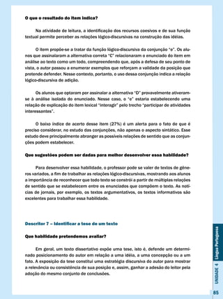 O que o resultado do item indica?

	    Na	atividade	de	leitura,	a	identificação	dos	recursos	coesivos	e	de	sua	função	
textual permite perceber as relações lógico-discursivas na construção das idéias.

	     O	item	propõe-se	a	tratar	da	função	lógico-discursiva	da	conjunção	“e”.	Os	alu-
nos	que	assinalaram	a	alternativa	correta	“C”	relacionaram	o	enunciado	do	item	em	
análise ao texto como um todo, compreendendo que, após a defesa de seu ponto de
vista, o autor passou a enumerar exemplos que reforçam a validade da posição que
pretende defender. Nesse contexto, portanto, o uso dessa conjunção indica a relação
lógico-discursiva de adição.

	      Os	alunos	que	optaram	por	assinalar	a	alternativa	“D”	provavelmente	ativeram-
se	 à	 análise	 isolada	 do	 enunciado.	 Nesse	 caso,	 o	 “e”	 estaria	 estabelecendo	 uma	
relação	de	explicação	do	item	lexical	“interagir”	pelo	trecho	“participar	de	atividades	
interessantes”.

     O baixo índice de acerto desse item (27%) é um alerta para o fato de que é
preciso considerar, no estudo das conjunções, não apenas o aspecto sintático. Esse
estudo deve principalmente abranger as possíveis relações de sentido que as conjun-
ções podem estabelecer.

Que sugestões podem ser dadas para melhor desenvolver essa habilidade?

	     Para	desenvolver	essa	habilidade,	o	professor	pode	se	valer	de	textos	de	gêne-
ros	variados,	a	fim	de	trabalhar	as	relações	lógico-discursivas,	mostrando	aos	alunos	
a importância de reconhecer que todo texto se constrói a partir de múltiplas relações
de sentido que se estabelecem entre os enunciados que compõem o texto. As notí-
cias de jornais, por exemplo, os textos argumentativos, os textos informativos são
excelentes para trabalhar essa habilidade.




Descritor 7 – Identificar a tese de um texto
                                                                                              Unidade 4 Língua Portuguesa



Que habilidade pretendemos avaliar?

      Em geral, um texto dissertativo expõe uma tese, isto é, defende um determi-
nado posicionamento do autor em relação a uma idéia, a uma concepção ou a um
fato. A exposição da tese constitui uma estratégia discursiva do autor para mostrar
a	relevância	ou	consistência	de	sua	posição	e,	assim,	ganhar	a	adesão	do	leitor	pela	
adoção do mesmo conjunto de conclusões.



                                                                                              85
 