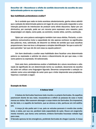 Descritor 18 – Reconhecer o efeito de sentido decorrente da escolha de uma
     determinada palavra ou expressão

     Que habilidade pretendemos avaliar?

          Se é verdade que nada no texto acontece aleatoriamente, ganha relevo admitir
     que a seleção de determinada palavra em lugar de uma outra pode responder a uma
     intenção particular do interlocutor de produzir certo efeito discursivo. Optar por um
     diminutivo, por exemplo, pode ser um recurso para expressar uma ressalva, para
     desprestigiar um objeto, como pode, ao contrário, revelar afeto, carinho, aceitação.

          Optar por uma palavra estrangeira também tem seus efeitos. Portanto, a com-
     petência	comunicativa	inclui	a	capacidade	de	não	apenas	conhecer	os	significados	
     das palavras, mas, sobretudo, de discernir os efeitos de sentido que suas escolhas
     proporcionam.	Isso	nos	leva	a	ultrapassar	a	simples	identificação	“do	que	o	outro	diz”	
     para	perceber	“por	que	ele	diz	com	essa	ou	aquela	palavra”.

          Um item destinado a avaliar essa habilidade deve focalizar uma determinada
     palavra ou expressão e solicitar do aluno o discernimento de por que essa, e não
     outra palavra ou expressão, foi selecionada.

          Com este item, pretendemos avaliar a habilidade de o aluno reconhecer a alte-
     ração	de	significado	de	um	determinado	termo	ou	vocábulo,	decorrente	da	escolha	
     do	autor	em	utilizar	uma	linguagem	figurada.	Devemos	compreender	a	seleção	vo-
     cabular como uma estratégia do autor para que o leitor depreenda seus propósitos.
     Vejamos	o	exemplo	a	seguir:




     Exemplo de item:

                                        A beleza total

           A beleza de Gertrudes fascinava todo mundo e a própria Gertrudes. Os espelhos
     pasmavam	diante	de	seu	rosto,	recusando-se	a	refletir	as	pessoas	da	casa	e	muito	
                                                                                               Unidade 4 Língua Portuguesa


     menos as visitas. Não ousavam abranger o corpo inteiro de Gertrudes. Era impossível,
     de tão belo, e o espelho do banheiro, que se atreveu a isto, partiu-se em mil estilha-
5    ços.
           A moça já não podia sair à rua, pois os veículos paravam à revelia dos condu-
     tores, e estes, por sua vez, perdiam toda capacidade de ação. Houve um engarrafa-
     mento monstro, que durou uma semana, embora Gertrudes houvesse voltado logo
     para casa.
10   O	Senado	aprovou	lei	de	emergência,	proibindo	Gertrudes	de	chegar	à	janela.	A	moça	


                                                                                               97
 