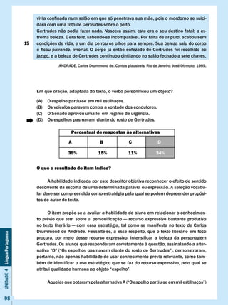 vivia	confinada	num	salão	em	que	só	penetrava	sua	mãe,	pois	o	mordomo	se	suici-
                                   dara com uma foto de Gertrudes sobre o peito.
                                   Gertrudes	não	podia	fazer	nada.	Nascera	assim,	este	era	o	seu	destino	fatal:	a	ex-
                                   trema beleza. E era feliz, sabendo-se incomparável. Por falta de ar puro, acabou sem
                              15   condições de vida, e um dia cerrou os olhos para sempre. Sua beleza saiu do corpo
                                   e	ficou	pairando,	imortal.	O	corpo	já	então	enfezado	de	Gertrudes	foi	recolhido	ao	
                                   jazigo, e a beleza de Gertrudes continuou cintilando no salão fechado a sete chaves.

                                               ANDRADE,	Carlos	Drummond	de.	Contos	plausíveis.	Rio	de	Janeiro:	José	Olympio,	1985.




                                   Em	que	oração,	adaptada	do	texto,	o	verbo	personificou	um	objeto?

                                   (A)    O espelho partiu-se em mil estilhaços.
                                   (B)    Os veículos paravam contra a vontade dos condutores.
                                   (C)	   O	Senado	aprovou	uma	lei	em	regime	de	urgência.
                                   (D)    Os espelhos pasmavam diante do rosto de Gertrudes.

                                                     Percentual de respostas às alternativas

                                                    A                 B               c               D

                                                    39%              15%              11%            34%


                                   O que o resultado do item indica?

                                         A habilidade indicada por este descritor objetiva reconhecer o efeito de sentido
                                   decorrente da escolha de uma determinada palavra ou expressão. A seleção vocabu-
                                   lar deve ser compreendida como estratégia pela qual se podem depreender propósi-
                                   tos do autor do texto.

                                         O item propõe-se a avaliar a habilidade do aluno em relacionar o conhecimen-
                                   to	 prévio	 que	 tem	 sobre	 a	 personificação	 —	 recurso	 expressivo	 bastante	 produtivo	
                                   no texto literário — com essa estratégia, tal como se manifesta no texto de Carlos
                                   Drummond de Andrade. Ressalte-se, a esse respeito, que o texto literário em foco
Unidade 4 Língua Portuguesa




                                   procura,	 por	 meio	 desse	 recurso	 expressivo,	 intensificar	 a	 beleza	 da	 personagem	 	
                                   Gertrudes. Os alunos que responderam corretamente à questão, assinalando a alter-
                                   nativa	“D”	(“Os	espelhos	pasmavam	diante	do	rosto	de	Gertrudes”),	demonstraram,	
                                   portanto, não apenas habilidade de usar conhecimento prévio relevante, como tam-
                                   bém	de	identificar	o	uso	estratégico	que	se	faz	do	recurso	expressivo,	pelo	qual	se	
                                   atribui	qualidade	humana	ao	objeto	“espelho”.

                                   	      Aqueles	que	optaram	pela	alternativa	A	(“O	espelho	partiu-se	em	mil	estilhaços”)	


     98
 