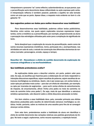 interpretaram	o	pronome	“se”	como	reflexivo,	subentendendo-se,	ao	que	parece,	que	
a	personificação	seria	decorrência	dessa	reflexividade	na	ação	expressa	pelo	verbo.	
A	 interpretação	 reflexiva	 é	 também	 possível,	 podendo	 o	 espelho	 ter	 sido	 tomado	
como um ente que se parte. Apesar disso, a resposta mais evidente ao item é a do
gabarito	“D”.

Que sugestões podem ser dadas para melhor desenvolver essa habilidade?

      Para desenvolvermos essa habilidade, podemos utilizar textos publicitários,
literários, entre outros, nos quais sejam explorados recursos expressivos impor-
tantes,	como	a	metáfora	ou	a	personificação,	por	exemplo,	proporcionando	ao	aluno	
a	percepção	das	estratégias	utilizadas	pelo	autor	para	a	ampliação	do	significado	do	
texto.

	     Seria	desejável	que	a	exploração	do	recurso	da	personificação,	assim	como	de	
outros recursos expressivos (metáforas, ironia, pontuação etc.), acompanhasse, nas
atividades em sala de aula, o estudo da construção dos diferentes elementos da nar-
rativa (narrador, personagens, enredo, espaço e tempo).



Descritor 19 – Reconhecer o efeito de sentido decorrente da exploração de
recursos ortográficos e/ou morfossintáticos

Que habilidade pretendemos avaliar?

      As explicações dadas para o descritor anterior, em parte, podem valer para
este. Ou seja, as escolhas que fazemos para a elaboração de um texto respondem a
intenções	discursivas	específicas,	sejam	escolhas	de	palavras,	sejam	escolhas	de	es-
truturas morfológicas ou sintáticas. Assim, não é por acaso que, em certos textos, o
autor	opta	por	períodos	mais	curtos	–	para	dar	um	efeito	de	velocidade,	por	exemplo;	
ou opta por inversões de segmentos – para surtir certos efeitos de estranhamento,
de	 impacto,	 de	 encantamento,	 afinal	 (“tinha	 uma	 pedra	 no	 meio	 do	 caminho;	 no	
meio	 do	 caminho	 tinha	 uma	 pedra”).	 Ou	 seja,	 mais	 do	 que	 identificar	 a	 estrutura	
sintática apresentada, vale discernir sobre o efeito discursivo provocado no leitor.
                                                                                                Unidade 4 Língua Portuguesa



      Um item relativo a essa habilidade deve, pois, conceder primazia aos efeitos
discursivos produzidos pela escolha de determinada estrutura morfológica ou sin-
tática.	Incide,	portanto,	sobre	os	motivos	de	uma	escolha	para	fins	de	se	conseguir	
alcançar certos efeitos.

	     Com	 este	 item,	 pretendemos	 avaliar	 a	 habilidade	 do	 aluno	 em	 identificar	 o	
efeito de sentido decorrente das variações relativas aos padrões gramaticais da lín-
gua. No texto a seguir, exploramos, como recurso expressivo, a repetição lexical.


                                                                                                99
 