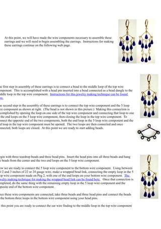 At this point, we will have made the wire components necessary to assemble these
    earrings and we will need to begin assembling the earrings. Instructions for making
    these earrings continue on the following web page.




he first step in assembly of these earrings is to connect a bead to the middle loop of the top wire
omponent. This is accomplished with a head pin inserted into a bead connected as a bead dangle to the
 iddle loop in the top wire component. Instructions for this jewelry making technique can be found
ere.

he second step in the assembly of these earrings is to connect the top wire component and the 5 loop
 ire component as shown at right. (The bead is not shown in this picture.) Making this connection is
  complished by opening the loop on one side of the top wire component and connecting that loop to one
  the end loops on the 5 loop wire component, then closing the loop in the top wire component. To
onnect the opposite end of the two components, both the end loop in the 5 loop wire component and the
nd loop in the top wire component must be opened. The two loops are then connected and once
onnected, both loops are closed. At this point we are ready to start adding beads.




egin with three teardrop beads and three head pins. Insert the head pins into all three beads and hang
e beads from the center and the two end loops on the 5 loop wire component.

 ow we are ready to connect the 5 loop wire component to the bottom wire component. Using between
 1/2 and 3 inches of 22 or 24 gauge wire, make a wrapped bead link, connecting the empty loop in the 5
 op wire component made on Peg 2, with one of the end loops on your bottom wire component. The
 welry making technique for making the wrapped bead link can be found here. Once that connection is
ompleted, do the same thing with the remaining empty loop in the 5 loop wire component and the
pposite end of the bottom wire component.

nce these wire components are connected, take three beads and three head pins and connect the beads
 the bottom three loops in the bottom wire component using your head pins.

t this point you are ready to connect the ear wire finding to the middle loop in the top wire component
 
