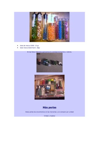 •   bote de marca COSE: 15 gr.
•   bote marca Gütermann: 28gr


             En las fotos inferiores apreciamos la variedad de formas y colores.




                                    Más perlas
           Estas perlas las encontramos en las mercerías y se compran por unidad

                                      Cristal y madera
 