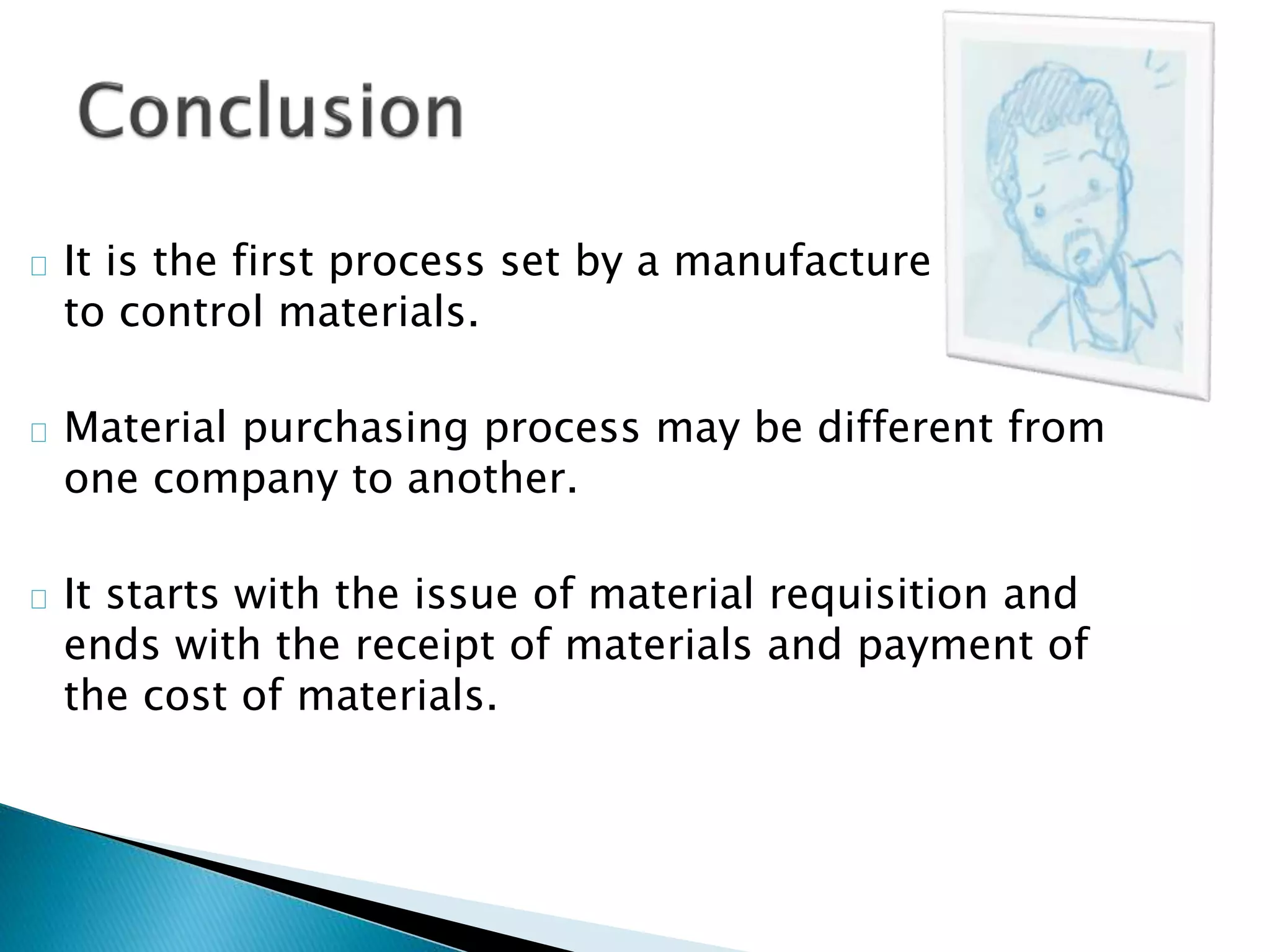  It is the first process set by a manufacture
to control materials.
 Material purchasing process may be different from
one company to another.
 It starts with the issue of material requisition and
ends with the receipt of materials and payment of
the cost of materials.
 