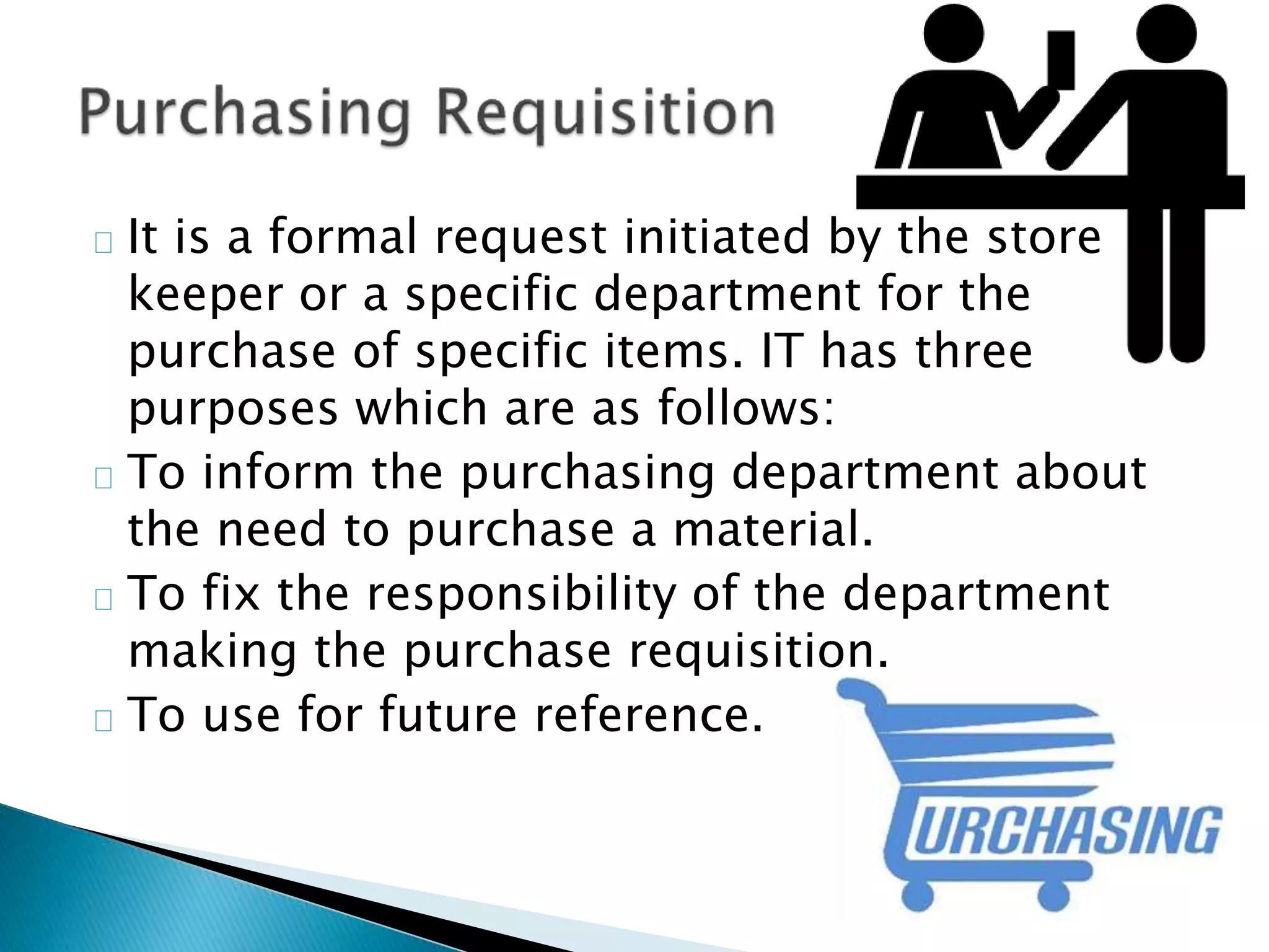  It is a formal request initiated by the store
keeper or a specific department for the
purchase of specific items. IT has three
purposes which are as follows:
 To inform the purchasing department about
the need to purchase a material.
 To fix the responsibility of the department
making the purchase requisition.
 To use for future reference.
 