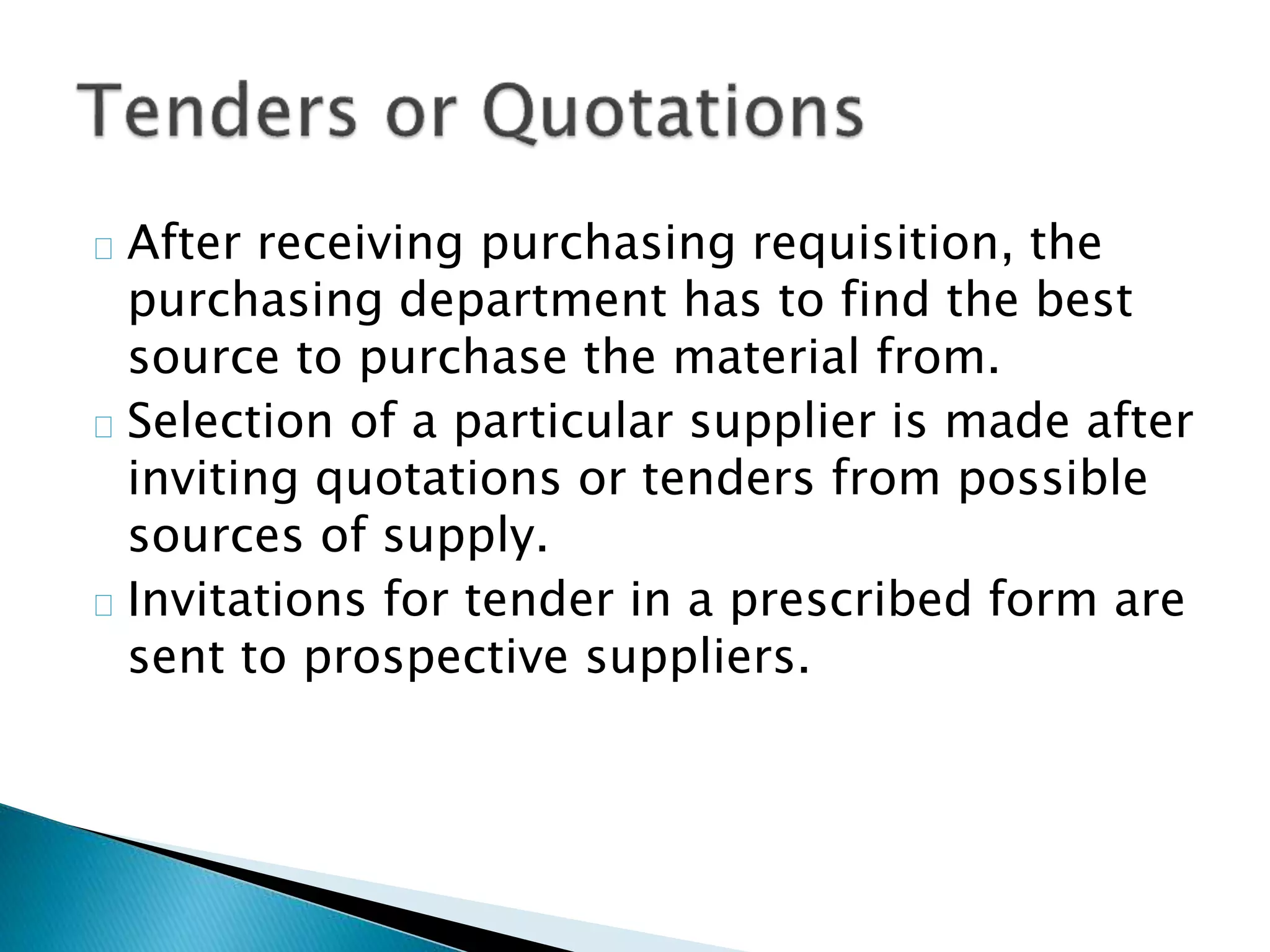  After receiving purchasing requisition, the
purchasing department has to find the best
source to purchase the material from.
 Selection of a particular supplier is made after
inviting quotations or tenders from possible
sources of supply.
 Invitations for tender in a prescribed form are
sent to prospective suppliers.
 