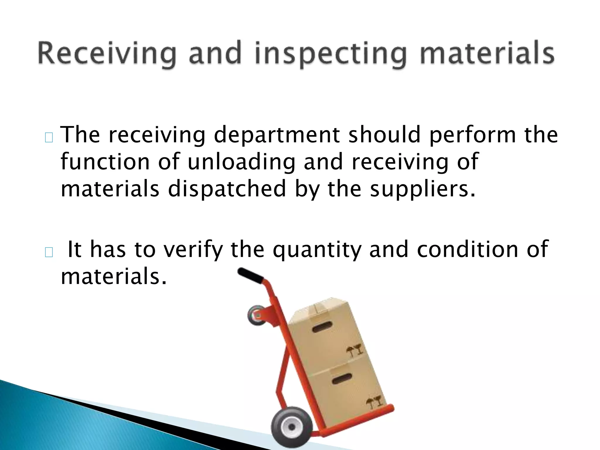  The receiving department should perform the
function of unloading and receiving of
materials dispatched by the suppliers.
 It has to verify the quantity and condition of
materials.
 