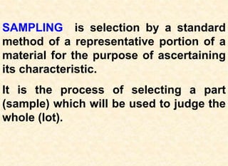 SAMPLING is selection by a standard
method of a representative portion of a
material for the purpose of ascertaining
its characteristic.
It is the process of selecting a part
(sample) which will be used to judge the
whole (lot).
 