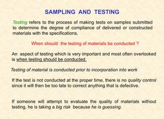 SAMPLING AND TESTING
When should the testing of materials be conducted ?
An aspect of testing which is very important and most often overlooked
is when testing should be conducted.
Testing of material is conducted prior to incorporation into work
If the test is not conducted at the proper time, there is no quality control
since it will then be too late to correct anything that is defective.
If someone will attempt to evaluate the quality of materials without
testing, he is taking a big risk because he is guessing.
Testing refers to the process of making tests on samples submitted
to determine the degree of compliance of delivered or constructed
materials with the specifications.
 