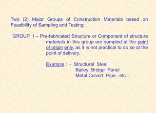 Two (2) Major Groups of Construction Materials based on
Feasibility of Sampling and Testing:
GROUP I – Pre-fabricated Structure or Component of structure
materials in this group are sampled at the point
of origin only, as it is not practical to do so at the
point of delivery.
Example : - Structural Steel
Bailey Bridge Panel
Metal Culvert Pipe, etc…
 