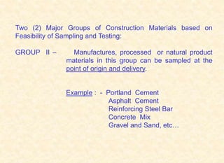 Two (2) Major Groups of Construction Materials based on
Feasibility of Sampling and Testing:
GROUP II – Manufactures, processed or natural product
materials in this group can be sampled at the
point of origin and delivery.
Example : - Portland Cement
Asphalt Cement
Reinforcing Steel Bar
Concrete Mix
Gravel and Sand, etc…
 