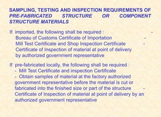 SAMPLING, TESTING AND INSPECTION REQUIREMENTS OF
PRE-FABRICATED STRUCTURE OR COMPONENT
STRUCTURE MATERIALS
If imported, the following shall be required : -
Bureau of Customs Certificate of Importation -
Mill Test Certificate and Shop Inspection Certificate -
Certificate of Inspection of material at point of delivery
by authorized government representative
If pre-fabricated locally, the following shall be required :
- Mill Test Certificate and inspection Certificate
- Obtain samples of material at the factory authorized
government representative before the material is cut or
fabricated into the finished size or part of the structure -
Certificate of Inspection of material at point of delivery by an
authorized government representative
 