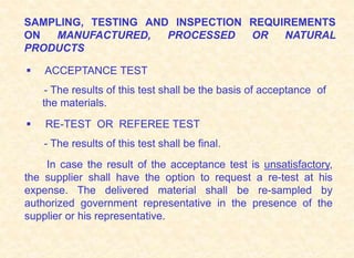 SAMPLING, TESTING AND INSPECTION REQUIREMENTS
ON MANUFACTURED, PROCESSED OR NATURAL
PRODUCTS
 ACCEPTANCE TEST
- The results of this test shall be the basis of acceptance of
the materials.
 RE-TEST OR REFEREE TEST
- The results of this test shall be final.
In case the result of the acceptance test is unsatisfactory,
the supplier shall have the option to request a re-test at his
expense. The delivered material shall be re-sampled by
authorized government representative in the presence of the
supplier or his representative.
 