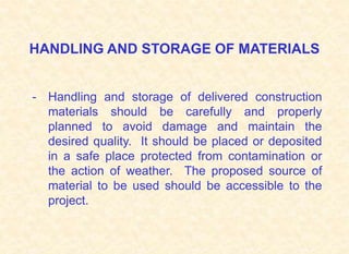 HANDLING AND STORAGE OF MATERIALS
- Handling and storage of delivered construction
materials should be carefully and properly
planned to avoid damage and maintain the
desired quality. It should be placed or deposited
in a safe place protected from contamination or
the action of weather. The proposed source of
material to be used should be accessible to the
project.
 