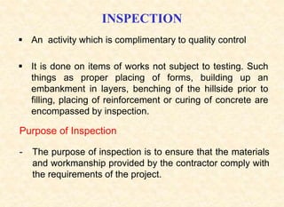 INSPECTION
 An activity which is complimentary to quality control
 It is done on items of works not subject to testing. Such
things as proper placing of forms, building up an
embankment in layers, benching of the hillside prior to
filling, placing of reinforcement or curing of concrete are
encompassed by inspection.
Purpose of Inspection
- The purpose of inspection is to ensure that the materials
and workmanship provided by the contractor comply with
the requirements of the project.
 