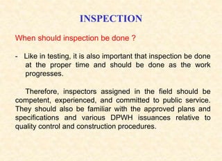INSPECTION
- Like in testing, it is also important that inspection be done
at the proper time and should be done as the work
progresses.
When should inspection be done ?
Therefore, inspectors assigned in the field should be
competent, experienced, and committed to public service.
They should also be familiar with the approved plans and
specifications and various DPWH issuances relative to
quality control and construction procedures.
 