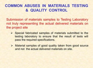 COMMON ABUSES IN MATERIALS TESTING
& QUALITY CONTROL
Submission of materials samples to Testing Laboratory
not truly representing the actual delivered materials on
the project site
 Special fabricated samples of materials submitted to the
testing laboratory to ensure that the result of tests will
pass the required specifications.
 Material samples of good quality taken from good source
and not the actual delivered materials on site.
 