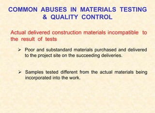 COMMON ABUSES IN MATERIALS TESTING
& QUALITY CONTROL
Actual delivered construction materials incompatible to
the result of tests
 Poor and substandard materials purchased and delivered
to the project site on the succeeding deliveries.
 Samples tested different from the actual materials being
incorporated into the work.
 