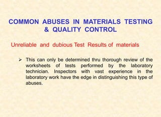 COMMON ABUSES IN MATERIALS TESTING
& QUALITY CONTROL
Unreliable and dubious Test Results of materials
 This can only be determined thru thorough review of the
worksheets of tests performed by the laboratory
technician. Inspectors with vast experience in the
laboratory work have the edge in distinguishing this type of
abuses.
 