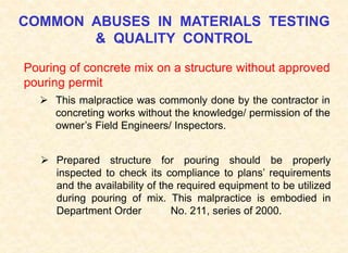 COMMON ABUSES IN MATERIALS TESTING
& QUALITY CONTROL
Pouring of concrete mix on a structure without approved
pouring permit
 This malpractice was commonly done by the contractor in
concreting works without the knowledge/ permission of the
owner’s Field Engineers/ Inspectors.
 Prepared structure for pouring should be properly
inspected to check its compliance to plans’ requirements
and the availability of the required equipment to be utilized
during pouring of mix. This malpractice is embodied in
Department Order No. 211, series of 2000.
 