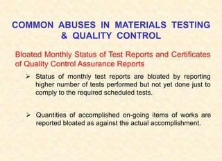 COMMON ABUSES IN MATERIALS TESTING
& QUALITY CONTROL
Bloated Monthly Status of Test Reports and Certificates
of Quality Control Assurance Reports
 Status of monthly test reports are bloated by reporting
higher number of tests performed but not yet done just to
comply to the required scheduled tests.
 Quantities of accomplished on-going items of works are
reported bloated as against the actual accomplishment.
 
