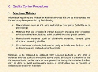 C. Quality Control Procedures
1. Selection of Materials
Information regarding the location of materials sources that will be incorporated into
the work may be represented by the following:
a. Raw materials such as soil, sand and bank or river gravel (with little or no
processing)
b. Materials that are processed without basically changing their properties
such as washed/manufactured sand, crushed rock and gravel, and etc.
c. Manufactured materials such as bituminous materials, cement, paint,
structural reinforcing steel bar.
d. Combination of materials that may be partly or totally manufactured, such
as bituminous and portland cement concrete.
Materials to be procured or obtained from selected portions of any area of
materials sources such as mentioned above should be known in advance so that
the required tests can be made or arrangement for testing the materials involved
may be done to avoid unnecessary delays in construction due to rejection of
unacceptable quality of materials.
 