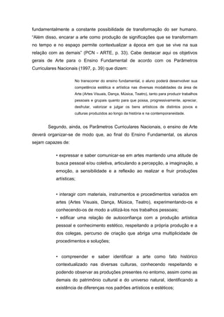 fundamentalmente a constante possibilidade de transformação do ser humano.
“Além disso, encarar a arte como produção de significações que se transformam
no tempo e no espaço permite contextualizar a época em que se vive na sua
relação com as demais” (PCN - ARTE, p. 33). Cabe destacar aqui os objetivos
gerais de Arte para o Ensino Fundamental de acordo com os Parâmetros
Curriculares Nacionais (1997, p. 39) que dizem:

                     No transcorrer do ensino fundamental, o aluno poderá desenvolver sua
                     competência estética e artística nas diversas modalidades da área de
                     Arte (Artes Visuais, Dança, Música, Teatro), tanto para produzir trabalhos
                     pessoais e grupais quanto para que possa, progressivamente, apreciar,
                     desfrutar, valorizar e julgar os bens artísticos de distintos povos e
                     culturas produzidos ao longo da história e na contemporaneidade.


       Segundo, ainda, os Parâmetros Curriculares Nacionais, o ensino de Arte
deverá organizar-se de modo que, ao final do Ensino Fundamental, os alunos
sejam capazes de:

           • expressar e saber comunicar-se em artes mantendo uma atitude de
           busca pessoal e/ou coletiva, articulando a percepção, a imaginação, a
           emoção, a sensibilidade e a reflexão ao realizar e fruir produções
           artísticas;


           • interagir com materiais, instrumentos e procedimentos variados em
           artes (Artes Visuais, Dança, Música, Teatro), experimentando-os e
           conhecendo-os de modo a utilizá-los nos trabalhos pessoais;
           • edificar uma relação de autoconfiança com a produção artística
           pessoal e conhecimento estético, respeitando a própria produção e a
           dos colegas, percurso de criação que abriga uma multiplicidade de
           procedimentos e soluções;


           • compreender e saber identificar a arte como fato histórico
           contextualizado nas diversas culturas, conhecendo respeitando e
           podendo observar as produções presentes no entorno, assim como as
           demais do patrimônio cultural e do universo natural, identificando a
           existência de diferenças nos padrões artísticos e estéticos;
 