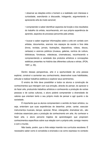 • observar as relações entre o homem e a realidade com interesse e
             curiosidade, exercitando a discussão, indagando, argumentando e
             apreciando arte de modo sensível;


             • compreender e saber identificar aspectos da função e dos resultados
             do trabalho do artista, reconhecendo, em sua própria experiência de
             aprendiz, aspectos do processo percorrido pelo artista;


             • buscar e saber organizar informações sobre a arte em contato com
             artistas, documentos, acervos nos espaços da escola e fora dela
             (livros, revistas, jornais, ilustrações, diapositivos, vídeos, discos,
             cartazes) e acervos públicos (museus, galerias, centros de cultura,
             bibliotecas, fonotecas, videotecas, cinematecas), reconhecendo e
             compreendendo a variedade dos produtos artísticos e concepções
             estéticas presentes na história das diferentes culturas e etnias. (PCN,
             1997, p. 39).


        Dentro dessas perspectivas, arte é a oportunidade de uma pessoa
explorar, construir e aumentar seu conhecimento, desenvolver suas habilidades,
articular e realizar trabalhos estéticos e explorar seus sentimentos.
        O ensino de Arte deve possibilitar a todos os alunos a construção de
conhecimentos que interajam com sua emoção, através do pensar, do apreciar e
do fazer arte, produzindo trabalhos artísticos e conhecendo a produção de outras
pessoas e de outras culturas, o aluno poderá compreender a diversidade de
valores que orientam tanto o seu próprio modo de pensar e agir quanto o da
sociedade.
        É importante que os alunos compreendam o sentido do fazer artístico, ou
seja, entendam que suas experiências de desenhar, pintar, cantar, executar
instrumentos musicais, dançar, apreciar, ﬁlmar, videografar, dramatizar etc., são
vivências essenciais para a produção de conhecimento em arte. Ao conhecer e
fazer arte, o aluno percorre trajetos de aprendizagem que propiciam
conhecimentos especíﬁcos sobre sua relação com a própria arte, consigo mesmo
e com o mundo.
        Não basta, porém, que a Arte esteja inserida nos currículos escolares. É
necessário saber como é concebida e ensinada e se como expressa no contexto
 
