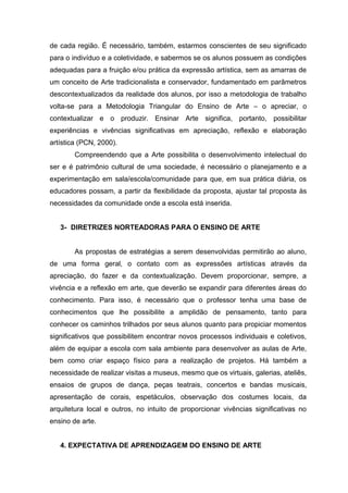 de cada região. É necessário, também, estarmos conscientes de seu signiﬁcado
para o indivíduo e a coletividade, e sabermos se os alunos possuem as condições
adequadas para a fruição e/ou prática da expressão artística, sem as amarras de
um conceito de Arte tradicionalista e conservador, fundamentado em parâmetros
descontextualizados da realidade dos alunos, por isso a metodologia de trabalho
volta-se para a Metodologia Triangular do Ensino de Arte – o apreciar, o
contextualizar e o produzir. Ensinar Arte significa, portanto, possibilitar
experiências e vivências signiﬁcativas em apreciação, reﬂexão e elaboração
artística (PCN, 2000).
        Compreendendo que a Arte possibilita o desenvolvimento intelectual do
ser e é patrimônio cultural de uma sociedade, é necessário o planejamento e a
experimentação em sala/escola/comunidade para que, em sua prática diária, os
educadores possam, a partir da ﬂexibilidade da proposta, ajustar tal proposta às
necessidades da comunidade onde a escola está inserida.


   3- DIRETRIZES NORTEADORAS PARA O ENSINO DE ARTE


        As propostas de estratégias a serem desenvolvidas permitirão ao aluno,
de uma forma geral, o contato com as expressões artísticas através da
apreciação, do fazer e da contextualização. Devem proporcionar, sempre, a
vivência e a reﬂexão em arte, que deverão se expandir para diferentes áreas do
conhecimento. Para isso, é necessário que o professor tenha uma base de
conhecimentos que lhe possibilite a amplidão de pensamento, tanto para
conhecer os caminhos trilhados por seus alunos quanto para propiciar momentos
signiﬁcativos que possibilitem encontrar novos processos individuais e coletivos,
além de equipar a escola com sala ambiente para desenvolver as aulas de Arte,
bem como criar espaço físico para a realização de projetos. Há também a
necessidade de realizar visitas a museus, mesmo que os virtuais, galerias, ateliês,
ensaios de grupos de dança, peças teatrais, concertos e bandas musicais,
apresentação de corais, espetáculos, observação dos costumes locais, da
arquitetura local e outros, no intuito de proporcionar vivências signiﬁcativas no
ensino de arte.


   4. EXPECTATIVA DE APRENDIZAGEM DO ENSINO DE ARTE
 