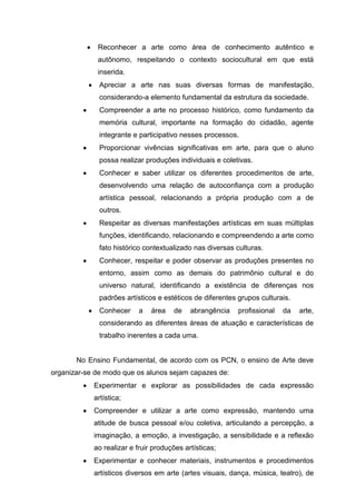 Reconhecer a arte como área de conhecimento autêntico e
             autônomo, respeitando o contexto sociocultural em que está
             inserida.
              Apreciar a arte nas suas diversas formas de manifestação,
              considerando-a elemento fundamental da estrutura da sociedade.
              Compreender a arte no processo histórico, como fundamento da
              memória cultural, importante na formação do cidadão, agente
              integrante e participativo nesses processos.
              Proporcionar vivências signiﬁcativas em arte, para que o aluno
              possa realizar produções individuais e coletivas.
              Conhecer e saber utilizar os diferentes procedimentos de arte,
              desenvolvendo uma relação de autoconﬁança com a produção
              artística pessoal, relacionando a própria produção com a de
              outros.
              Respeitar as diversas manifestações artísticas em suas múltiplas
              funções, identiﬁcando, relacionando e compreendendo a arte como
              fato histórico contextualizado nas diversas culturas.
              Conhecer, respeitar e poder observar as produções presentes no
              entorno, assim como as demais do patrimônio cultural e do
              universo natural, identiﬁcando a existência de diferenças nos
              padrões artísticos e estéticos de diferentes grupos culturais.
              Conhecer     a   área   de    abrangência    proﬁssional   da    arte,
              considerando as diferentes áreas de atuação e características de
              trabalho inerentes a cada uma.


       No Ensino Fundamental, de acordo com os PCN, o ensino de Arte deve
organizar-se de modo que os alunos sejam capazes de:
            Experimentar e explorar as possibilidades de cada expressão
            artística;
            Compreender e utilizar a arte como expressão, mantendo uma
            atitude de busca pessoal e/ou coletiva, articulando a percepção, a
            imaginação, a emoção, a investigação, a sensibilidade e a reﬂexão
            ao realizar e fruir produções artísticas;
            Experimentar e conhecer materiais, instrumentos e procedimentos
            artísticos diversos em arte (artes visuais, dança, música, teatro), de
 