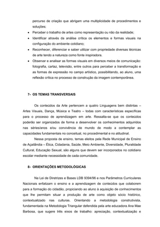 percurso de criação que abrigam uma multiplicidade de procedimentos e
      soluções;
      Perceber o trabalho de artes como representação ou não da realidade;
      Identificar através da análise crítica os elementos e formas visuais na
      configuração do ambiente cotidiano;
      Reconhecer, diferenciar e saber utilizar com propriedade diversas técnicas
      de arte tendo a natureza como fonte inspiradora.
      Observar e analisar as formas visuais em diversos meios de comunicação:
      fotografia, cartaz, televisão, entre outros para perceber a transformação e
      as formas de expressão no campo artístico, possibilitando, ao aluno, uma
      reflexão crítica no processo de construção da imagem contemporânea.




   7- OS TEMAS TRANSVERSAIS


       Os conteúdos da Arte pertencem a quatro Linguagens bem distintas –
Artes Visuais, Dança, Música e Teatro – todas com características específicas
para o processo de aprendizagem em arte. Ressalta-se que os conteúdos
poderão ser organizados de forma a desenvolver os conhecimentos adquiridos
nas séries/anos e/ou convivência de mundo de modo a contemplar as
capacidades fundamentais no conceitual, no procedimental e no atitudinal.
       Nessa proposta de ensino, temas eleitos pela Rede Municipal de Ensino
de Açailândia – Ética, Cidadania, Saúde, Meio Ambiente, Diversidade, Pluralidade
Cultural, Educação Sexual, são alguns que devem ser incorporados no cotidiano
escolar mediante necessidade de cada comunidade.


   8- ORIENTAÇÕES METODOLÓGICAS


       Na Lei de Diretrizes e Bases LDB 9394/96 e nos Parâmetros Curriculares
Nacionais enfatizam o ensino e a aprendizagem de conteúdos que colaborem
para a formação do cidadão, propiciando ao aluno à aquisição de conhecimentos
que lhe permitam situar a produção de arte como objeto sócio histórico,
contextualizado   nas   culturas.   Orientando   a   metodologia   construtivista,
fundamentada na Metodologia Triangular defendida pela arte educadora Ana Mae
Barbosa, que sugere três eixos de trabalho: apreciação, contextualização e
 