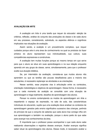 AVALIAÇÃO EM ARTE


       A avaliação em Arte é uma tarefa que requer do educador: eleição de
critérios, reflexão, análise do conjunto das produções da classe e de cada aluno
em seu processo, considerando, sobretudo, os aspectos afetivos e cognitivos
implicados nas situações de avaliação.
       Assim sendo, a avalição é um procedimento complexo, que requer
cuidados porque arte é uma área de conhecimento na qual os produtos do fazer
artístico   do   aluno   representam   sua   individualidade,   sua   cultura,   suas
competências expressivas e construtivas.
       A avaliação tem muitas funções porque ao mesmo tempo em que serve
para que o aluno se situe em suas aprendizagens e na sua relação enquanto
aprendiz em seu grupo de classe, serve, simultaneamente, para que o professor
avalie sua atuação didática.
       Se, por intermédio da avaliação, constata-se que muitos alunos não
aprendem ou que as tarefas são poucas desafiadoras para a maioria dos
estudantes, é necessário replanejar as atividades e as orientações.
       Nesse sentido, essa proposta visa à articulação entre os conteúdos,
orientação metodológica e objetivos de aprendizagem. Dessa forma, é necessário
que a cada momento de avalição se consolide com uma situação de
aprendizagem e traga realmente, desafios de aprendizagem dos alunos.
       Pensar no ensino contemplando os modos de aprendizagem em Arte e
respeitando o espaço de expressão, na sala de aula, das características
individuais do educando, supõe que uma avaliação deve analisar os contextos de
aprendizagem gerados pelo ensino significativo sucessivo das crianças, partindo
do princípio de que o conjunto de saberes que cada aluno traz consigo influi em
sua aprendizagem e também na avaliação, porque o aluno parte do que sabe
para avançar nos conhecimentos da área.
       É importante que o professor possa acompanhar o que cada aluno sabe
realizando observações e registros desses avanços. Avaliar avanços significa
saber situar às aprendizagens dos alunos. Desse modo, é necessário avaliar a
 