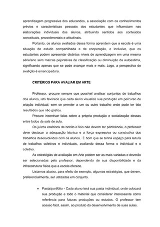 aprendizagem progressiva dos educandos, a associação com os conhecimentos
prévios e características pessoais dos estudantes que influenciam nas
elaborações    individuais   dos   alunos,    atribuindo   sentidos   aos   conteúdos
conceituais, procedimentais e atitudinais.
       Portanto, os alunos avaliados dessa forma aprendem que a escola é uma
situação de estudo compartilhada e de cooperação, e inclusive, que os
estudantes podem apresentar distintos níveis de aprendizagem em uma mesma
série/ano sem marcas pejorativas de classificação ou diminuição da autoestima,
significando apenas que se pode avançar mais e mais. Logo, a perspectiva de
avalição é emancipadora.


       CRITÉRIOS PARA AVALIAR EM ARTE


       Professor, procure sempre que possível analisar conjuntos de trabalhos
dos alunos, isto favorece que cada aluno visualize sua produção em percurso de
criação individual, sem se prender a um ou outro trabalho onde pode ter tido
resultados que não gostou.
       Procure incentivar falas sobre a própria produção e socialização dessas
entre todos da sala de aula.
       Os juízos estéticos de bonito e feio não devem ter pertinência, o professor
deve destacar a adequação técnica e a força expressiva ou construtiva dos
trabalhos desenvolvidos com os alunos. É bom que se tenha espaço para leitura
de trabalhos coletivos e individuais, avaliando dessa forma o individual e o
coletivo.
       As estratégias de avaliação em Arte podem ser as mais variadas e deverão
ser selecionadas pelo professor, dependendo de sua disponibilidade e da
infraestrutura física que a escola oferece.
       Listamos abaixo, para efeito de exemplo, algumas estratégias, que devem,
preferencialmente, ser utilizadas em conjunto.


              Pasta/portfólio - Cada aluno terá sua pasta individual, onde colocará
              sua produção e todo o material que considerar interessante como
              referência para futuras produções ou estudos. O professor tem
              acesso fácil, assim, ao produto do desenvolvimento de suas aulas.
 