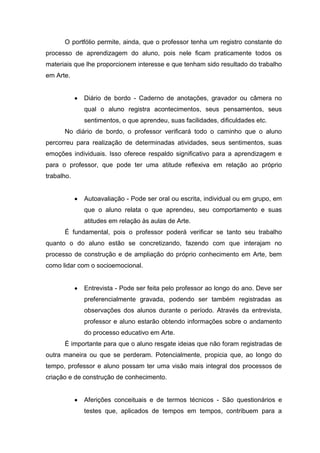 O portfólio permite, ainda, que o professor tenha um registro constante do
processo de aprendizagem do aluno, pois nele ﬁcam praticamente todos os
materiais que lhe proporcionem interesse e que tenham sido resultado do trabalho
em Arte.


             Diário de bordo - Caderno de anotações, gravador ou câmera no
             qual o aluno registra acontecimentos, seus pensamentos, seus
             sentimentos, o que aprendeu, suas facilidades, diﬁculdades etc.
      No diário de bordo, o professor veriﬁcará todo o caminho que o aluno
percorreu para realização de determinadas atividades, seus sentimentos, suas
emoções individuais. Isso oferece respaldo signiﬁcativo para a aprendizagem e
para o professor, que pode ter uma atitude reﬂexiva em relação ao próprio
trabalho.


             Autoavaliação - Pode ser oral ou escrita, individual ou em grupo, em
             que o aluno relata o que aprendeu, seu comportamento e suas
             atitudes em relação às aulas de Arte.
      É fundamental, pois o professor poderá veriﬁcar se tanto seu trabalho
quanto o do aluno estão se concretizando, fazendo com que interajam no
processo de construção e de ampliação do próprio conhecimento em Arte, bem
como lidar com o socioemocional.


             Entrevista - Pode ser feita pelo professor ao longo do ano. Deve ser
             preferencialmente gravada, podendo ser também registradas as
             observações dos alunos durante o período. Através da entrevista,
             professor e aluno estarão obtendo informações sobre o andamento
             do processo educativo em Arte.
      É importante para que o aluno resgate ideias que não foram registradas de
outra maneira ou que se perderam. Potencialmente, propicia que, ao longo do
tempo, professor e aluno possam ter uma visão mais integral dos processos de
criação e de construção de conhecimento.


             Aferições conceituais e de termos técnicos - São questionários e
             testes que, aplicados de tempos em tempos, contribuem para a
 