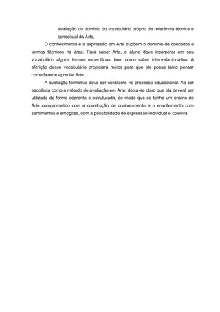 avaliação do domínio do vocabulário próprio de referência técnica e
             conceitual da Arte.
      O conhecimento e a expressão em Arte supõem o domínio de conceitos e
termos técnicos na área. Para saber Arte, o aluno deve incorporar em seu
vocabulário alguns termos especíﬁcos, bem como saber inter-relacioná-los. A
aferição desse vocabulário propiciará meios para que ele possa tanto pensar
como fazer e apreciar Arte.
      A avaliação formativa deve ser constante no processo educacional. Ao ser
escolhida como o método de avaliação em Arte, deixa-se claro que ela deverá ser
utilizada de forma coerente e estruturada, de modo que se tenha um ensino de
Arte comprometido com a construção de conhecimento e o envolvimento com
sentimentos e emoções, com a possibilidade de expressão individual e coletiva.
 