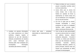 Rodas de leitura em que os alunos
                                                                                      possam compartilhar opiniões sobre
                                                                                      os livros e textos lidos.
                                                                                      Leitura diária para os alunos de
                                                                                      contos, lendas, mito e livros de
                                                                                      história em capítulos de forma a
                                                                                      repertoriá-los ao mesmo tempo em
                                                                                      que se familiarizam com a linguagem
                                                                                      que se usa para escrever.
                                                                                      (Ler livro ou gibis para se divertir;
                                                                                      consultar     enciclopédia       e    outros
                                                                                      portadores de textos de divulgação
                                                                                      científica,   saber    consultar      guias,
                                                                                      utilizar o jornal para informar-se etc.
Localizar, em parceria informações         Leitura    pelo   aluno   –   atividades   Criar na sala de aula oportunidades
nos textos apoiando-se em títulos          relacionadas ao desenvolvimento de         as quais os alunos entrem em contato
subtítulos,   imagens,    negritos     e   projetos                                   com     gêneros       diversos       utilizem
selecionar as que são relevantes,                                                     portadores adequados.            Consultem
utilizando procedimentos de estudos                                                   sumários, ou índices para descartar
como:     copiar    informação       que                                              textos que não interessam aos seus
interessa grifar, fazer anotações (em                                                 propósitos,       buscando           apenas
enciclopédias,            informações                                                 informações relevantes, grifando os
veiculadas pela internet e revistas)                                                  pontos principais, fazendo notas que
                                                                                      indicam que compreende as ideias
                                                                                      principais do texto/parágrafo
 