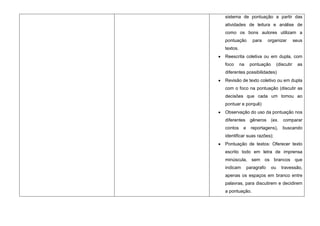 sistema de pontuação a partir das
atividades de leitura e análise de
como os bons autores utilizam a
pontuação        para      organizar         seus
textos.
Reescrita coletiva ou em dupla, com
foco      na    pontuação        (discutir     as
diferentes possibilidades)
Revisão de texto coletivo ou em dupla
com o foco na pontuação (discutir as
decisões que cada um tomou ao
pontuar e porquê)
Observação do uso da pontuação nos
diferentes      gêneros     (ex.    comparar
contos     e     reportagens),      buscando
identificar suas razões);
Pontuação de textos: Oferecer texto
escrito todo em letra de imprensa
minúscula, sem os brancos que
indicam        paragrafo    ou     travessão,
apenas os espaços em branco entre
palavras, para discutirem e decidirem
a pontuação.
 