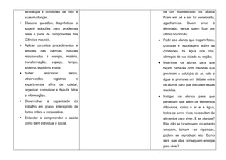 tecnologia e condições de vida e              de um invertebrado, os alunos
    suas mudanças.                                ficam em pé e ser for vertebrado,
   Elaborar questões, diagnósticas e             agacham-se.            Quem     errar      é
    sugerir soluções para problemas               eliminado, vence quem ficar por
    reais a partir de componentes das             último no círculo;
    Ciências naturais.                            Pedir aos alunos que tragam fotos,
   Aplicar conceitos procedimentos e             gravuras e reportagens sobre as
    atitudes   das       ciências      naturais   condições        da     água   dos      rios,
    relacionados à energia,            matéria,   córregos de sua cidade ou região;
    transformação,       espaço,        tempo,    Incentivar os alunos para que
    sistema, equilíbrio e vida.                   façam cartazes com medidas que
   Saber         relacionar            textos,   previnam a poluição do ar, solo e
    observações            registros         e    água e promova um debate entre
    experimentos     afins     de      coletar,   os alunos para que discutam essas
    organizar, comunicar e discutir fatos         medidas.
    e informações.                                Instigar    os        alunos   para     que
   Desenvolver      a     capacidade       do    percebam que além de elementos
    trabalho em grupo, interagindo de             não-vivos, como o ar e a água,
    forma crítica e cooperativa.                  todos os seres vivos necessitam de
   Entender e compreender a saúde                alimentos para viver. E as plantas?
    como bem individual e social.                 Elas não se locomovem, no entanto
                                                  crescem, tornam –se vigorosas,
                                                  podem se reproduzir, etc. Como
                                                  será que elas conseguem energia
                                                  para viver?
 