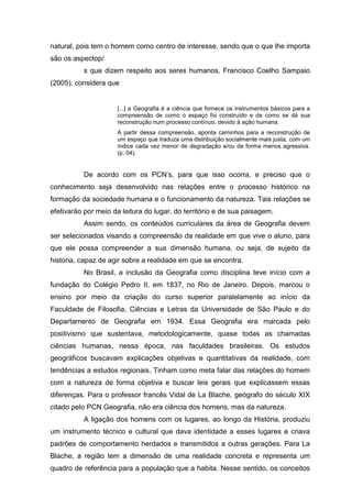 natural, pois tem o homem como centro de interesse, sendo que o que lhe importa
são os aspectop/
          s que dizem respeito aos seres humanos. Francisco Coelho Sampaio
(2005), considera que


                     [...] a Geografia é a ciência que fornece os instrumentos básicos para a
                     compreensão de como o espaço foi construído e de como se dá sua
                     reconstrução num processo contínuo, devido à ação humana.
                     A partir dessa compreensão, aponta caminhos para a reconstrução de
                     um espaço que traduza uma distribuição socialmente mais justa, com um
                     índice cada vez menor de degradação e/ou de forma menos agressiva.
                     (p. 04).


          De acordo com os PCN’s, para que isso ocorra, e preciso que o
conhecimento seja desenvolvido nas relações entre o processo histórico na
formação da sociedade humana e o funcionamento da natureza. Tais relações se
efetivarão por meio da leitura do lugar, do território e de sua paisagem.
          Assim sendo, os conteúdos curriculares da área de Geografia devem
ser selecionados visando a compreensão da realidade em que vive o aluno, para
que ele possa compreender a sua dimensão humana, ou seja, de sujeito da
historia, capaz de agir sobre a realidade em que se encontra.
          No Brasil, a inclusão da Geografia como disciplina teve início com a
fundação do Colégio Pedro II, em 1837, no Rio de Janeiro. Depois, marcou o
ensino por meio da criação do curso superior paralelamente ao início da
Faculdade de Filosofia, Ciências e Letras da Universidade de São Paulo e do
Departamento de Geografia em 1934. Essa Geografia era marcada pelo
positivismo que sustentava, metodologicamente, quase todas as chamadas
ciências humanas, nessa época, nas faculdades brasileiras. Os estudos
geográficos buscavam explicações objetivas e quantitativas da realidade, com
tendências a estudos regionais. Tinham como meta falar das relações do homem
com a natureza de forma objetiva e buscar leis gerais que explicassem essas
diferenças. Para o professor francês Vidal de La Blache, geógrafo do século XIX
citado pelo PCN Geografia, não era ciência dos homens, mas da natureza.
          A ligação dos homens com os lugares, ao longo da História, produziu
um instrumento técnico e cultural que dava identidade a esses lugares e criava
padrões de comportamento herdados e transmitidos a outras gerações. Para La
Blache, a região tem a dimensão de uma realidade concreta e representa um
quadro de referência para a população que a habita. Nesse sentido, os conceitos
 