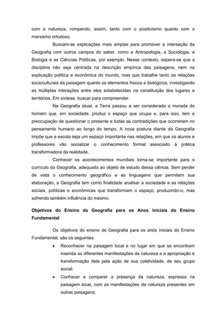 com a natureza, rompendo, assim, tanto com o positivismo quanto com o
marxismo ortodoxo.
          Buscam-se explicações mais amplas para promover a interseção da
Geografia com outros campos do saber, como a Antropologia, a Sociologia, a
Biologia e as Ciências Políticas, por exemplo. Nesse contexto, espera-se que a
disciplina não seja centrada na descrição empírica das paisagens, nem na
explicação política e econômica do mundo, mas que trabalhe tanto as relações
socioculturais da paisagem quanto os elementos físicos e biológicos, investigando
as múltiplas interações entre eles estabelecidas na constituição dos lugares e
territórios. Em síntese, buscar para compreender.
          Na Geografia atual, a Terra passou a ser considerada a morada do
homem que, em sociedade, produz o espaço que ocupa e, para isso, tem a
preocupação de questionar o presente e todas as contradições que ocorreram no
pensamento humano ao longo do tempo. A nova postura diante da Geografia
impõe que a escola seja um espaço importante nas relações, em que os alunos e
professores vão      socializar o   conhecimento formal associado     à prática
transformadora da realidade.
          Conhecer os acontecimentos mundiais torna-se importante para o
currículo da Geografia, adequado ao objeto de estudo dessa ciência. Sem perder
de vista o conhecimento geográfico e as linguagens que permitem sua
elaboração, a Geografia tem como finalidade analisar a sociedade e as relações
sociais, políticas e econômicas que transformam o espaço, produzindo-o, mas
sofrendo também influência do mesmo.

Objetivos do Ensino da Geografia para os Anos Iniciais do Ensino
Fundamental

          Os objetivos do ensino de Geografia para os anos iniciais do Ensino
Fundamental, são os seguintes:
              Reconhecer na paisagem local e no lugar em que se encontram
              inserida as diferentes manifestações da natureza e a apropriação e
              transformação dela pela ação de sua coletividade, de seu grupo
              social;
              Conhecer e comparar a presença da natureza, expressa na
              paisagem local, com as manifestações da natureza presentes em
              outras paisagens;
 