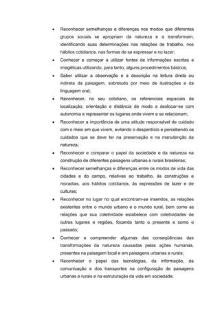 Reconhecer semelhanças e diferenças nos modos que diferentes
grupos sociais se apropriam da natureza e a transformam,
identificando suas determinações nas relações de trabalho, nos
hábitos cotidianos, nas formas de se expressar e no lazer;
Conhecer e começar a utilizar fontes de informações escritas e
imagéticas utilizando, para tanto, alguns procedimentos básicos;
Saber utilizar a observação e a descrição na leitura direta ou
indireta da paisagem, sobretudo por meio de ilustrações e da
linguagem oral;
Reconhecer, no seu cotidiano, os referenciais espaciais de
localização, orientação e distância de modo a deslocar-se com
autonomia e representar os lugares onde vivem e se relacionam;
Reconhecer a importância de uma atitude responsável de cuidado
com o meio em que vivem, evitando o desperdício e percebendo os
cuidados que se deve ter na preservação e na manutenção da
natureza;
Reconhecer e comparar o papel da sociedade e da natureza na
construção de diferentes paisagens urbanas e rurais brasileiras;
Reconhecer semelhanças e diferenças entre os modos de vida das
cidades e do campo, relativas ao trabalho, às construções e
moradias, aos hábitos cotidianos, às expressões de lazer e de
culturas;
Reconhecer no lugar no qual encontram-se inseridos, as relações
existentes entre o mundo urbano e o mundo rural, bem como as
relações que sua coletividade estabelece com coletividades de
outros lugares e regiões, focando tanto o presente e como o
passado;
Conhecer e compreender algumas das conseqüências das
transformações da natureza causadas pelas ações humanas,
presentes na paisagem local e em paisagens urbanas e rurais;
Reconhecer    o   papel   das   tecnologias,   da   informação,    da
comunicação e dos transportes na configuração de paisagens
urbanas e rurais e na estruturação da vida em sociedade;
 