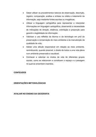 Saber utilizar os procedimentos básicos de observação, descrição,
            registro, comparação, análise e síntese na coleta e tratamento da
            informação, seja mediante fontes escritas ou imagéticas;
            Utilizar a linguagem cartográfica para representar e interpretar
            informações em linguagem cartográfica, observando a necessidade
            de indicações de direção, distância, orientação e proporção para
            garantir a legibilidade da informação;
            Valorizar o uso refletido da técnica e da tecnologia em prol da
            preservação e conservação do meio ambiente e da manutenção da
            qualidade de vida;
            Adotar uma atitude responsável em relação ao meio ambiente,
            reivindicando, quando possível, o direito de todos a uma vida plena
            num ambiente preservado e saudável;
            Conhecer e valorizar os modos de vida de diferentes grupos
            sociais, como se relacionam e constituem o espaço e a paisagem
            no qual se encontram inseridos.



CONTEUDOS




ORIENTAÇÕES METODOLÓGICAS




AVALIAR NO ENSINO DA GEOGRAFIA
 