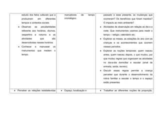 estudo dos fatos culturais que a         marcadores     de       tempo   passado e esse presente, as mudanças que
   produziram         em       diferentes   cronológico.                    ocorreram? Os benefícios que foram trazidos?
   tempos e contextos sociais.                                              O impacto ao meio ambiente?
   Observar     as      peculiaridades                                      Atividades de observação em relação ao dia e a
   referente aos horários, diurnos,                                         noite. Que instrumentos usamos para medir o
   vespertino     e    noturno    e    as                                   tempo – relógio, calendário etc.
   atividades           que           são                                   Explorar os meses, as estações do ano com as
   desenvolvidas nesses horários.                                           crianças e os acontecimentos que ocorrem
   Conhecer       e    manusear        os                                   nesses períodos.
   instrumentos       que     medem    o                                    Explorar as noções temporais: quem nasceu
   tempo.                                                                   antes, quem nasceu depois, o que mudou, por
                                                                            que mudou regras que organizam as atividades
                                                                            no dia-a-dia domiciliar e escolar (sinal de
                                                                            entrada, saída, recreio).
                                                                            Discutir   essas   regras   permite   a   criança
                                                                            perceber que durante o desenvolvimento da
                                                                            rotina familiar e escolar o tempo e o espaço
                                                                            estão presentes


Perceber as relações estabelecidas          Espaço, localização e           Trabalhar as diferentes noções de proporção,
 