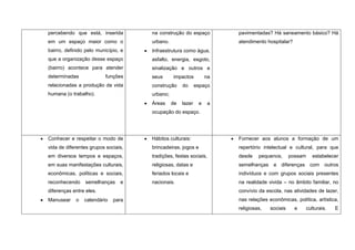 percebendo que está, inserida        na construção do espaço          pavimentadas? Há saneamento básico? Há
em um espaço maior como o            urbano.                          atendimento hospitalar?
bairro, definido pelo município, e   Infraestrutura como água,
que a organização desse espaço       asfalto, energia, esgoto,
(bairro) acontece para atender       sinalização e outros e
determinadas              funções    seus      impactos          na
relacionadas a produção da vida      construção     do      espaço
humana (o trabalho).                 urbano;
                                     Áreas     de   lazer    e   a
                                     ocupação do espaço.




Conhecer e respeitar o modo de       Hábitos culturais:               Fornecer aos alunos a formação de um
vida de diferentes grupos sociais,   brincadeiras, jogos e            repertório intelectual e cultural, para que
em diversos tempos e espaços,        tradições, festas sociais,       desde    pequenos,      possam   estabelecer
em suas manifestações culturais,     religiosas, datas e              semelhanças e diferenças com outros
econômicas, políticas e sociais,     feriados locais e                indivíduos e com grupos sociais presentes
reconhecendo    semelhanças     e    nacionais.                       na realidade vivida – no âmbito familiar, no
diferenças entre eles.                                                convívio da escola, nas atividades de lazer,
Manusear    o   calendário   para                                     nas relações econômicas, política, artística,
                                                                      religiosas,   sociais     e   culturais.   E
 