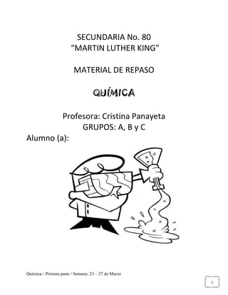 Química / Primera parte / Semana: 23 – 27 de Marzo
1
SECUNDARIA No. 80
“MARTIN LUTHER KING”
MATERIAL DE REPASO
QUÍMICA
Profesora: Cristina Panayeta
GRUPOS: A, B y C
Alumno (a):
 