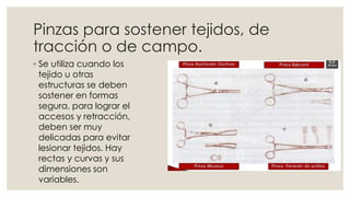 Pinzas para sostener tejidos, de 
tracción o de campo. 
◦ Se utiliza cuando los 
tejido u otras 
estructuras se deben 
sostener en formas 
segura, para lograr el 
accesos y retracción, 
deben ser muy 
delicadas para evitar 
lesionar tejidos. Hay 
rectas y curvas y sus 
dimensiones son 
variables. 
 