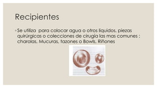 Recipientes 
◦ Se utiliza para colocar agua o otros liquidos, piezas 
quirúrgicas o colecciones de cirugía las mas comunes : 
charolas, Mucuras, tazones o Bowls, Riñones 
 