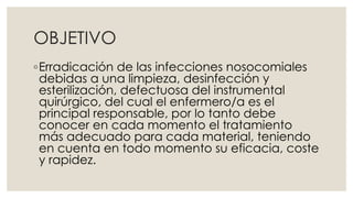 OBJETIVO 
◦Erradicación de las infecciones nosocomiales 
debidas a una limpieza, desinfección y 
esterilización, defectuosa del instrumental 
quirúrgico, del cual el enfermero/a es el 
principal responsable, por lo tanto debe 
conocer en cada momento el tratamiento 
más adecuado para cada material, teniendo 
en cuenta en todo momento su eficacia, coste 
y rapidez. 
 
