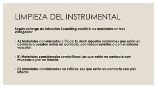LIMPIEZA DEL INSTRUMENTAL 
Según el riesgo de infección Spaulding clasificó los materiales en tres 
categorías: 
◦ A) Materiales considerados críticos: Es decir aquellos materiales que están en 
contacto o pueden entrar en contacto, con tejidos estériles o con el sistema 
vascular. 
◦ B) Materiales considerados semicríticos: Los que están en contacto con 
mucosas o piel no intacta. 
◦ C) Materiales considerados no críticos: Los que están en contacto con piel 
intacta. 
 